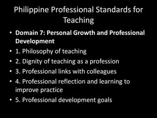 Philippine Professional Standards for
Teaching
• Domain 7: Personal Growth and Professional
Development
• 1. Philosophy of teaching
• 2. Dignity of teaching as a profession
• 3. Professional links with colleagues
• 4. Professional reflection and learning to
improve practice
• 5. Professional development goals
 