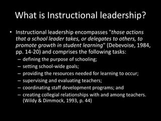 What is Instructional leadership?
• Instructional leadership encompasses "those actions
that a school leader takes, or delegates to others, to
promote growth in student learning" (Debevoise, 1984,
pp. 14-20) and comprises the following tasks:
– defining the purpose of schooling;
– setting school-wide goals;
– providing the resources needed for learning to occur;
– supervising and evaluating teachers;
– coordinating staff development programs; and
– creating collegial relationships with and among teachers.
(Wildy & Dimmock, 1993, p. 44)
 