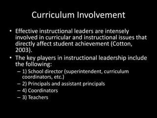 Curriculum Involvement
• Effective instructional leaders are intensely
involved in curricular and instructional issues that
directly affect student achievement (Cotton,
2003).
• The key players in instructional leadership include
the following:
– 1) School director (superintendent, curriculum
coordinators, etc.)
– 2) Principals and assistant principals
– 4) Coordinators
– 3) Teachers
 