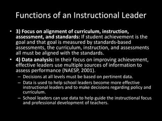 Functions of an Instructional Leader
• 3) Focus on alignment of curriculum, instruction,
assessment, and standards: If student achievement is the
goal and that goal is measured by standards-based
assessments, the curriculum, instruction, and assessments
all must be aligned with the standards.
• 4) Data analysis: In their focus on improving achievement,
effective leaders use multiple sources of information to
assess performance (NAESP, 2001).
– Decisions at all levels must be based on pertinent data.
– Data is used to help school leaders become more effective
instructional leaders and to make decisions regarding policy and
curriculum.
– School leaders can use data to help guide the instructional focus
and professional development of teachers.
 