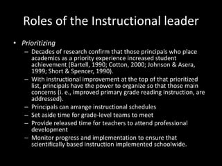 Roles of the Instructional leader
• Prioritizing
– Decades of research confirm that those principals who place
academics as a priority experience increased student
achievement (Bartell, 1990; Cotton, 2000; Johnson & Asera,
1999; Short & Spencer, 1990).
– With instructional improvement at the top of that prioritized
list, principals have the power to organize so that those main
concerns (i. e., improved primary grade reading instruction, are
addressed).
– Principals can arrange instructional schedules
– Set aside time for grade-level teams to meet
– Provide released time for teachers to attend professional
development
– Monitor progress and implementation to ensure that
scientifically based instruction implemented schoolwide.
 