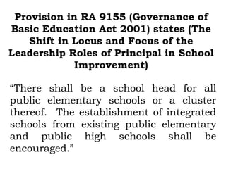 Provision in RA 9155 (Governance of
Basic Education Act 2001) states (The
    Shift in Locus and Focus of the
Leadership Roles of Principal in School
             Improvement)

“There shall be a school head for all
public elementary schools or a cluster
thereof. The establishment of integrated
schools from existing public elementary
and public high schools shall be
encouraged.”
 