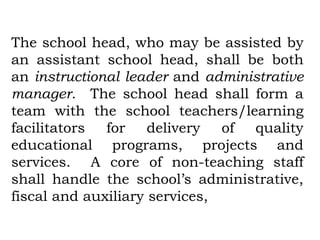 The school head, who may be assisted by
an assistant school head, shall be both
an instructional leader and administrative
manager. The school head shall form a
team with the school teachers/learning
facilitators  for    delivery  of quality
educational programs, projects and
services. A core of non-teaching staff
shall handle the school’s administrative,
fiscal and auxiliary services,
 