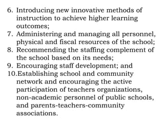 6. Introducing new innovative methods of
   instruction to achieve higher learning
   outcomes;
7. Administering and managing all personnel,
   physical and fiscal resources of the school;
8. Recommending the staffing complement of
   the school based on its needs;
9. Encouraging staff development; and
10.Establishing school and community
   network and encouraging the active
   participation of teachers organizations,
   non-academic personnel of public schools,
   and parents-teachers-community
   associations.
 