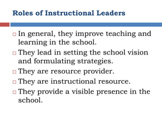 Roles of Instructional Leaders

 In general, they improve teaching and
  learning in the school.
 They lead in setting the school vision
  and formulating strategies.
 They are resource provider.

 They are instructional resource.

 They provide a visible presence in the

  school.
 