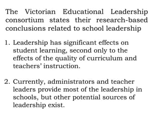 The Victorian Educational Leadership
consortium states their research-based
conclusions related to school leadership

1. Leadership has significant effects on
   student learning, second only to the
   effects of the quality of curriculum and
   teachers’ instruction.

2. Currently, administrators and teacher
   leaders provide most of the leadership in
   schools, but other potential sources of
   leadership exist.
 
