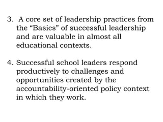3. A core set of leadership practices from
   the “Basics” of successful leadership
   and are valuable in almost all
   educational contexts.

4. Successful school leaders respond
   productively to challenges and
   opportunities created by the
   accountability-oriented policy context
   in which they work.
 