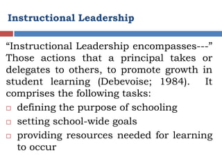 Instructional Leadership

“Instructional Leadership encompasses---”
Those actions that a principal takes or
delegates to others, to promote growth in
student learning (Debevoise; 1984).     It
comprises the following tasks:
 defining the purpose of schooling

 setting school-wide goals

 providing resources needed for learning
   to occur
 