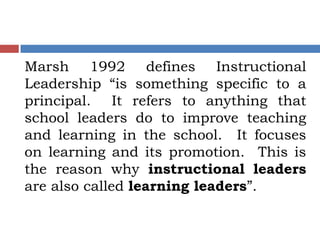 Marsh 1992 defines Instructional
Leadership “is something specific to a
principal. It refers to anything that
school leaders do to improve teaching
and learning in the school. It focuses
on learning and its promotion. This is
the reason why instructional leaders
are also called learning leaders”.
 