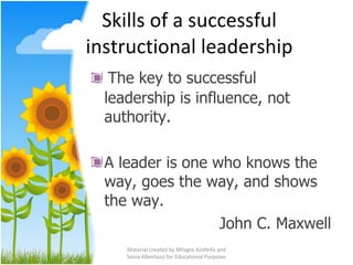 Skills of a successful instructional leadership The key to successful leadership is influence, not authority. A leader is one who knows the way, goes the way, and shows the way. John C. Maxwell Material created by Milagro Azofeifa and Sonia Albertazzi for Educational Purposes 