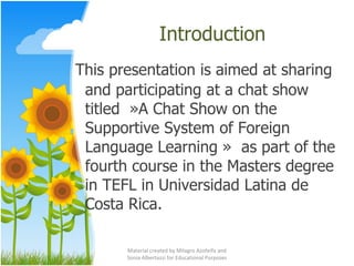 Introduction This presentation is aimed at sharing and participating at a chat show titled  »A Chat Show on the Supportive System of Foreign Language Learning »  as part of the fourth course in the Masters degree in TEFL in Universidad Latina de Costa Rica. Material created by Milagro Azofeifa and Sonia Albertazzi for Educational Purposes 
