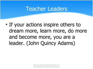 Teacher Leaders If your actions inspire others to dream more, learn more, do more and become more, you are a leader. (John Quincy Adams) Material created by Milagro Azofeifa and Sonia Albertazzi for Educational Purposes 