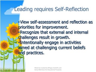 Leading requires Self-Reflection Material created by Milagro Azofeifa and Sonia Albertazzi for Educational Purposes View self-assessment and reflection as priorities for improvement. Recognize that external and internal challenges result in growth. Intentionally engage in activities aimed at challenging current beliefs and practices. 