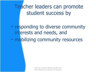 Teacher leaders can promote student success by responding to diverse community interests and needs, and  mobilizing community resources Material created by Milagro Azofeifa and Sonia Albertazzi for Educational Purposes 