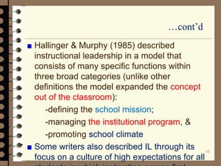 …cont’d
Hallinger & Murphy (1985) described
instructional leadership in a model that
consists of many specific functions within
three broad categories (unlike other
definitions the model expanded the concept
out of the classroom):
-defining the school mission;
-managing the institutional program, &
-promoting school climate
Some writers also described IL through its
focus on a culture of high expectations for all
10
 