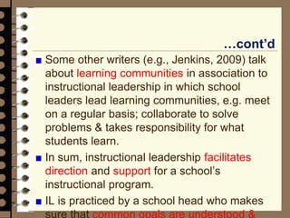 …cont’d
Some other writers (e.g., Jenkins, 2009) talk
about learning communities in association to
instructional leadership in which school
leaders lead learning communities, e.g. meet
on a regular basis; collaborate to solve
problems & takes responsibility for what
students learn.
In sum, instructional leadership facilitates
direction and support for a school’s
instructional program.
IL is practiced by a school head who makes
sure that common goals are understood &
 