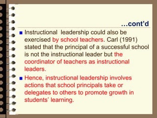 …cont’d
Instructional leadership could also be
exercised by school teachers. Carl (1991)
stated that the principal of a successful school
is not the instructional leader but the
coordinator of teachers as instructional
leaders.
Hence, instructional leadership involves
actions that school principals take or
delegates to others to promote growth in
students’ learning.
 