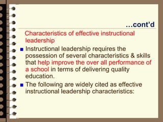 …cont’d
Characteristics of effective instructional
leadership
Instructional leadership requires the
possession of several characteristics & skills
that help improve the over all performance of
a school in terms of delivering quality
education.
The following are widely cited as effective
instructional leadership characteristics:
 
