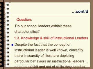 15
…cont’d
Question:
Do our school leaders exhibit these
characteristics?
1.3. Knowledge & skill of Instructional Leaders
Despite the fact that the concept of
instructional leader is well known, currently
there is scarcity of literature depicting
particular behaviors an instructional leaders
need to exhibit and set of skills they need to
 