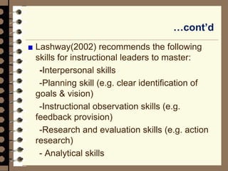 …cont’d
Lashway(2002) recommends the following
skills for instructional leaders to master:
-Interpersonal skills
-Planning skill (e.g. clear identification of
goals & vision)
-Instructional observation skills (e.g.
feedback provision)
-Research and evaluation skills (e.g. action
research)
- Analytical skills
 
