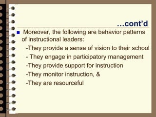 …cont’d
Moreover, the following are behavior patterns
of instructional leaders:
-They provide a sense of vision to their school
- They engage in participatory management
-They provide support for instruction
-They monitor instruction, &
-They are resourceful
 