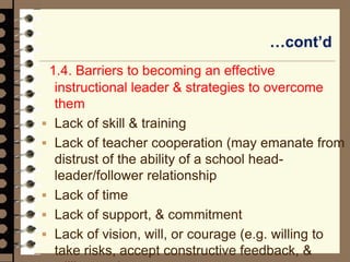 …cont’d
1.4. Barriers to becoming an effective
instructional leader & strategies to overcome
them
 Lack of skill & training
 Lack of teacher cooperation (may emanate from
distrust of the ability of a school head-
leader/follower relationship
 Lack of time
 Lack of support, & commitment
 Lack of vision, will, or courage (e.g. willing to
take risks, accept constructive feedback, &
 