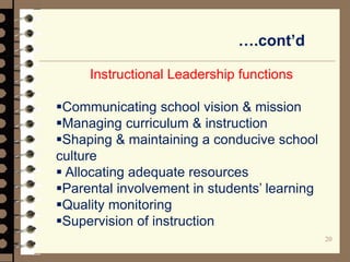….cont’d
20
Instructional Leadership functions
Communicating school vision & mission
Managing curriculum & instruction
Shaping & maintaining a conducive school
culture
 Allocating adequate resources
Parental involvement in students’ learning
Quality monitoring
Supervision of instruction
 