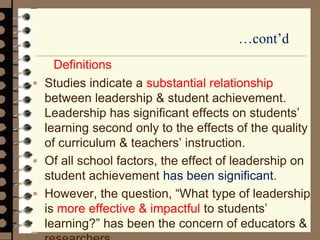 …cont’d
Definitions
 Studies indicate a substantial relationship
between leadership & student achievement.
Leadership has significant effects on students’
learning second only to the effects of the quality
of curriculum & teachers’ instruction.
 Of all school factors, the effect of leadership on
student achievement has been significant.
 However, the question, “What type of leadership
is more effective & impactful to students’
learning?” has been the concern of educators &
 