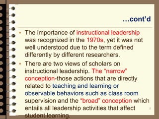 …cont’d
 The importance of instructional leadership
was recognized in the 1970s, yet it was not
well understood due to the term defined
differently by different researchers.
 There are two views of scholars on
instructional leadership. The “narrow”
conception-those actions that are directly
related to teaching and learning or
observable behaviors such as class room
supervision and the “broad” conception which
entails all leadership activities that affect
student learning.
5
 