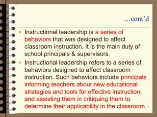 …cont’d
 Instructional leadership is a series of
behaviors that was designed to affect
classroom instruction. It is the main duty of
school principals & supervisors.
 Instructional leadership refers to a series of
behaviors designed to affect classroom
instruction. Such behaviors include principals
informing teachers about new educational
strategies and tools for effective instruction,
and assisting them in critiquing them to
determine their applicability in the classroom.6
 