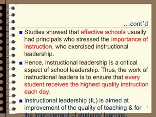 …cont’d
Studies showed that effective schools usually
had principals who stressed the importance of
instruction, who exercised instructional
leadership.
Hence, instructional leadership is a critical
aspect of school leadership. Thus, the work of
instructional leaders is to ensure that every
student receives the highest quality instruction
each day.
Instructional leadership (IL) is aimed at
improvement of the quality of teaching & for
the improvement of students’ learning.
8
 