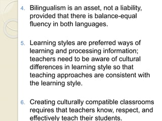 4. Bilingualism is an asset, not a liability,
provided that there is balance-equal
fluency in both languages.
5. Learning styles are preferred ways of
learning and processing information;
teachers need to be aware of cultural
differences in learning style so that
teaching approaches are consistent with
the learning style.
6. Creating culturally compatible classrooms
requires that teachers know, respect, and
effectively teach their students.
 