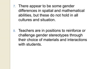 7. There appear to be some gender
differences in spatial and mathematical
abilities, but these do not hold in all
cultures and situation.
8. Teachers are in positions to reinforce or
challenge gender stereotypes through
their choice of materials and interactions
with students.
 