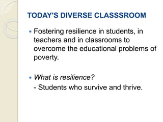 TODAY'S DIVERSE CLASSSROOM
 Fostering resilience in students, in
teachers and in classrooms to
overcome the educational problems of
poverty.
 What is resilience?
- Students who survive and thrive.
 