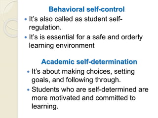 Academic self-determination
 It’s about making choices, setting
goals, and following through.
 Students who are self-determined are
more motivated and committed to
learning.
Behavioral self-control
 It’s also called as student self-
regulation.
 It’s is essential for a safe and orderly
learning environment
 