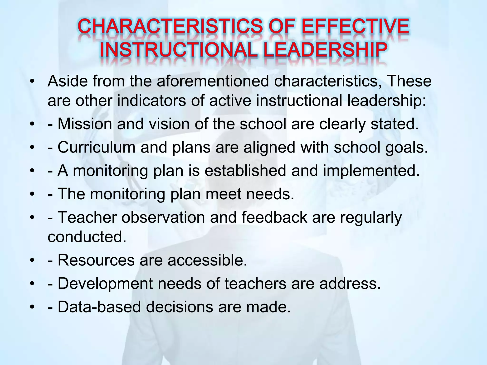• Aside from the aforementioned characteristics, These
are other indicators of active instructional leadership:
• - Mission and vision of the school are clearly stated.
• - Curriculum and plans are aligned with school goals.
• - A monitoring plan is established and implemented.
• - The monitoring plan meet needs.
• - Teacher observation and feedback are regularly
conducted.
• - Resources are accessible.
• - Development needs of teachers are address.
• - Data-based decisions are made.
 
