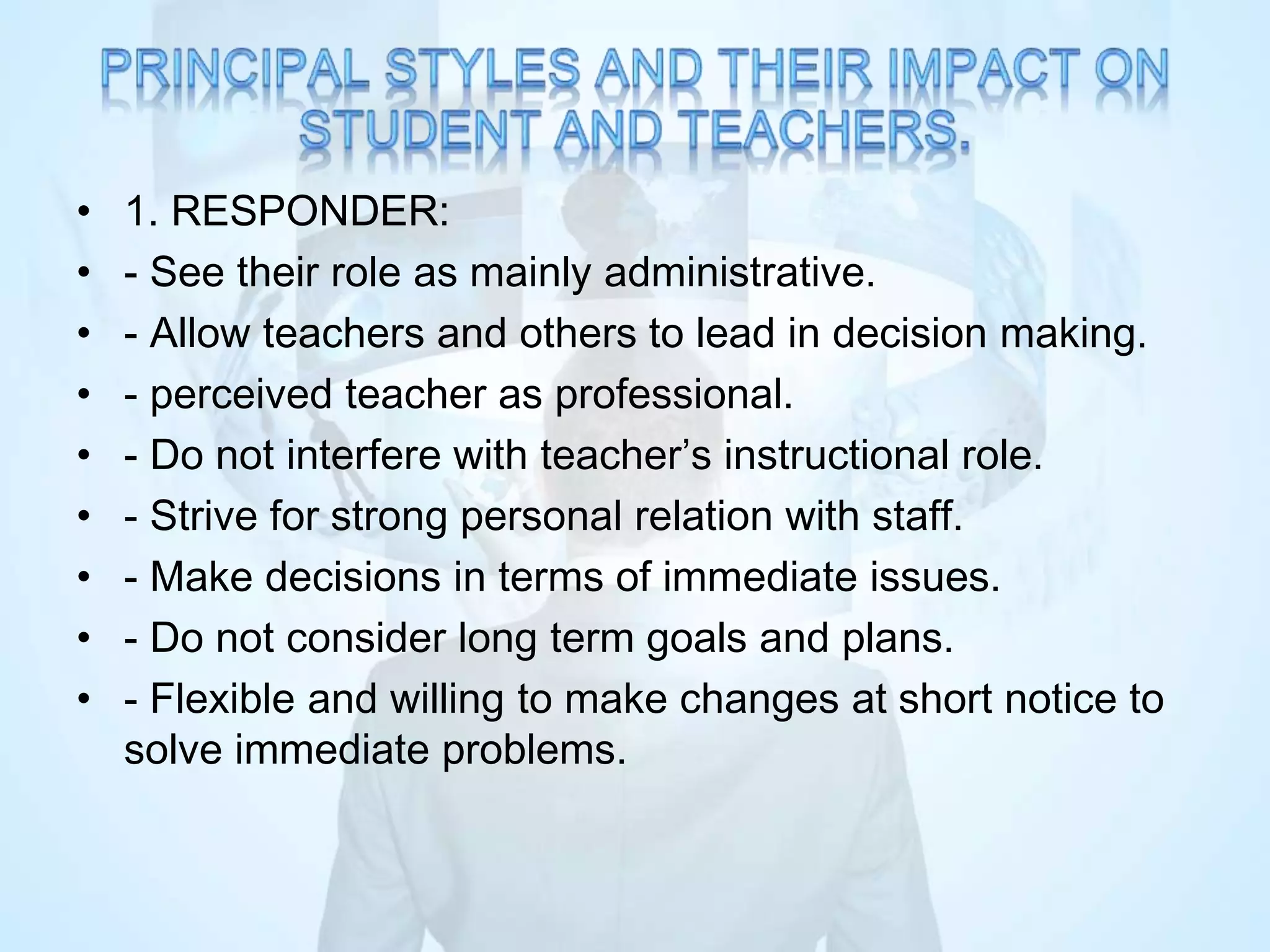 • 1. RESPONDER:
• - See their role as mainly administrative.
• - Allow teachers and others to lead in decision making.
• - perceived teacher as professional.
• - Do not interfere with teacher’s instructional role.
• - Strive for strong personal relation with staff.
• - Make decisions in terms of immediate issues.
• - Do not consider long term goals and plans.
• - Flexible and willing to make changes at short notice to
solve immediate problems.
 