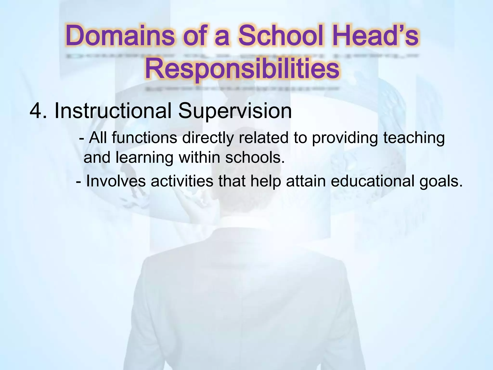 4. Instructional Supervision
- All functions directly related to providing teaching
and learning within schools.
- Involves activities that help attain educational goals.
Domains of a School Head’s
Responsibilities
 