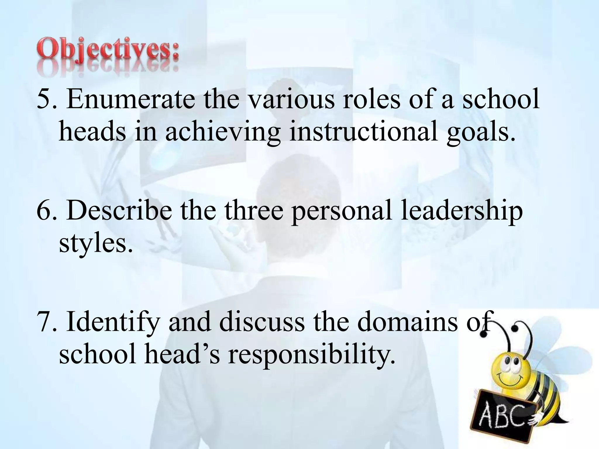 5. Enumerate the various roles of a school
heads in achieving instructional goals.
6. Describe the three personal leadership
styles.
7. Identify and discuss the domains of
school head’s responsibility.
 