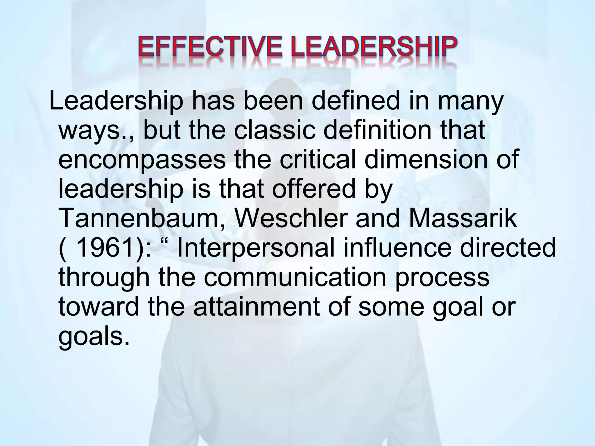 Leadership has been defined in many
ways., but the classic definition that
encompasses the critical dimension of
leadership is that offered by
Tannenbaum, Weschler and Massarik
( 1961): “ Interpersonal influence directed
through the communication process
toward the attainment of some goal or
goals.
 