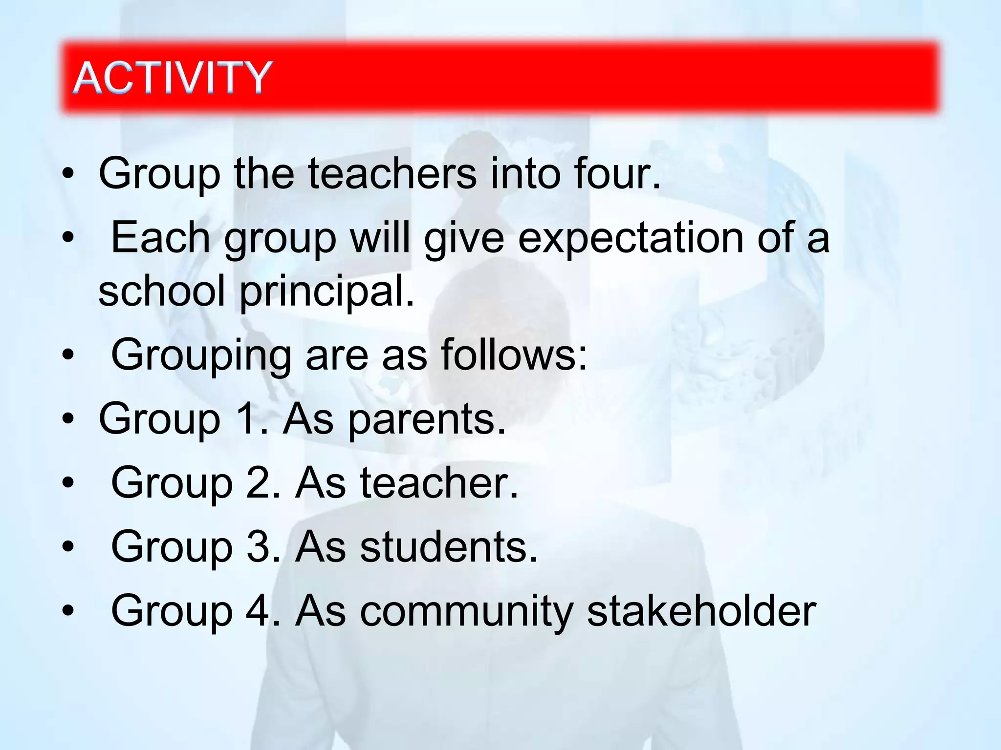 • Group the teachers into four.
• Each group will give expectation of a
school principal.
• Grouping are as follows:
• Group 1. As parents.
• Group 2. As teacher.
• Group 3. As students.
• Group 4. As community stakeholder
 