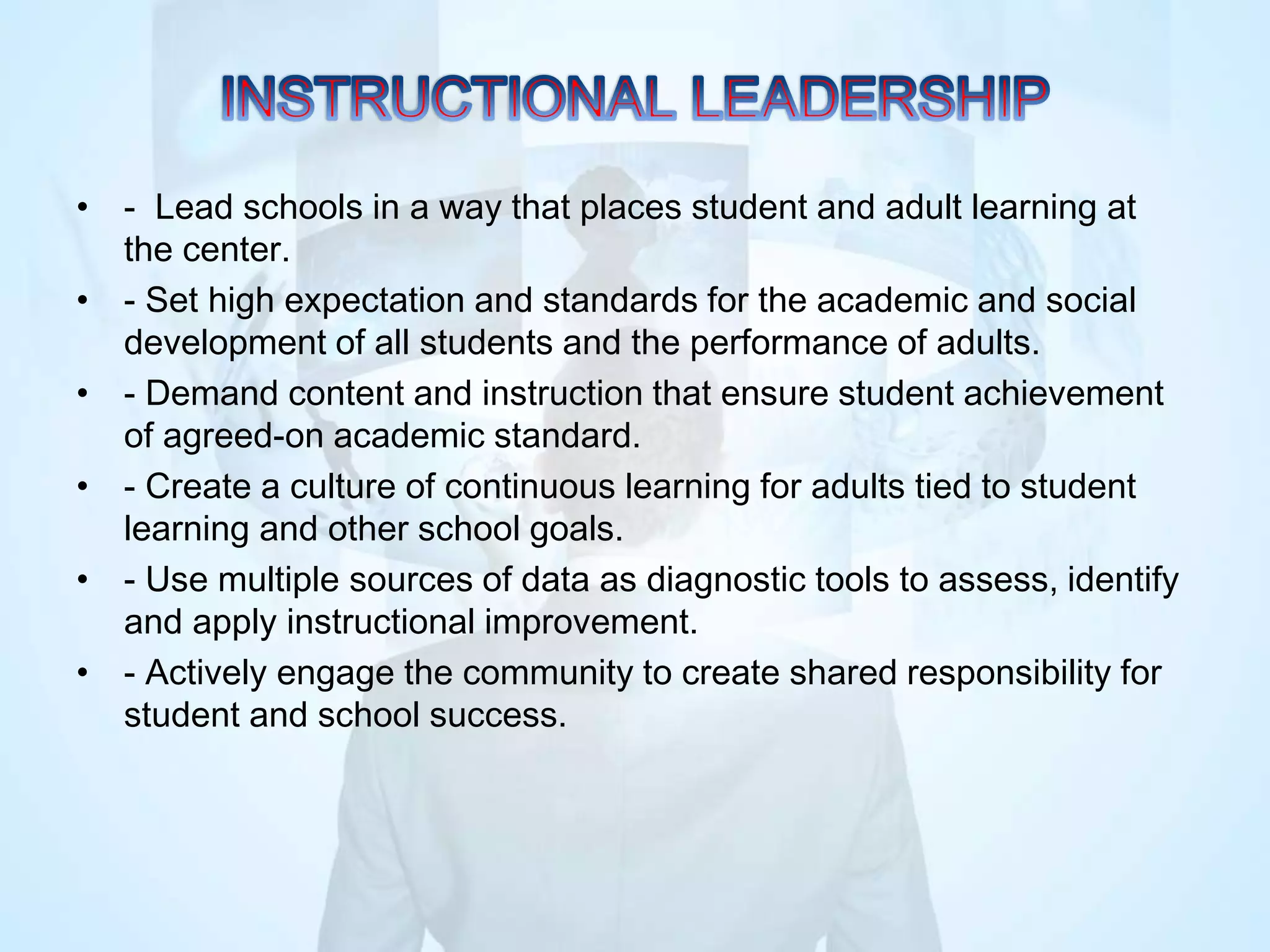 • - Lead schools in a way that places student and adult learning at
the center.
• - Set high expectation and standards for the academic and social
development of all students and the performance of adults.
• - Demand content and instruction that ensure student achievement
of agreed-on academic standard.
• - Create a culture of continuous learning for adults tied to student
learning and other school goals.
• - Use multiple sources of data as diagnostic tools to assess, identify
and apply instructional improvement.
• - Actively engage the community to create shared responsibility for
student and school success.
 