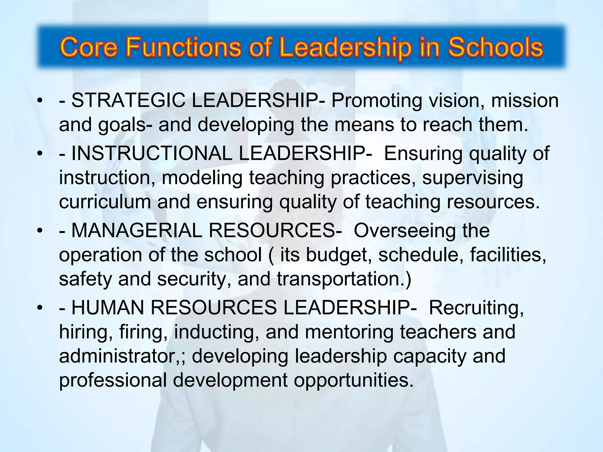 • - STRATEGIC LEADERSHIP- Promoting vision, mission
and goals- and developing the means to reach them.
• - INSTRUCTIONAL LEADERSHIP- Ensuring quality of
instruction, modeling teaching practices, supervising
curriculum and ensuring quality of teaching resources.
• - MANAGERIAL RESOURCES- Overseeing the
operation of the school ( its budget, schedule, facilities,
safety and security, and transportation.)
• - HUMAN RESOURCES LEADERSHIP- Recruiting,
hiring, firing, inducting, and mentoring teachers and
administrator,; developing leadership capacity and
professional development opportunities.
 