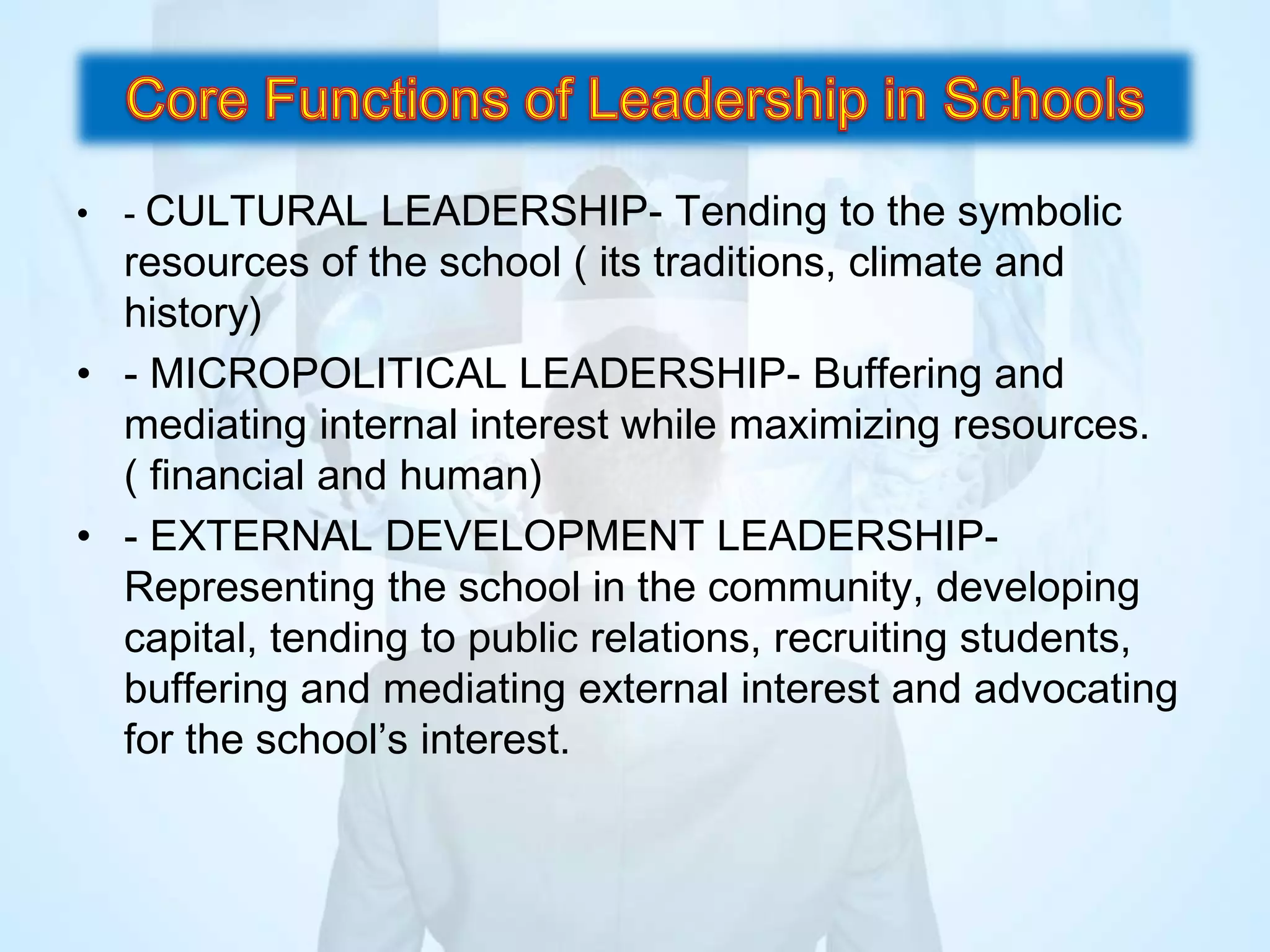 • - CULTURAL LEADERSHIP- Tending to the symbolic
resources of the school ( its traditions, climate and
history)
• - MICROPOLITICAL LEADERSHIP- Buffering and
mediating internal interest while maximizing resources.
( financial and human)
• - EXTERNAL DEVELOPMENT LEADERSHIP-
Representing the school in the community, developing
capital, tending to public relations, recruiting students,
buffering and mediating external interest and advocating
for the school’s interest.
 