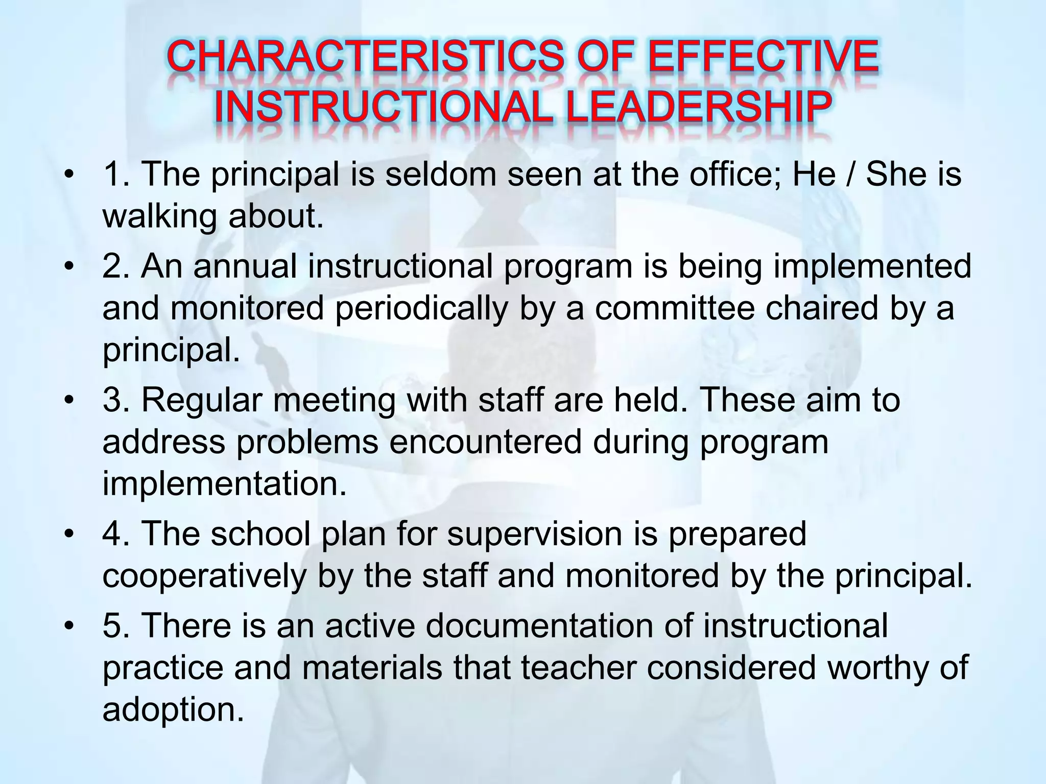 • 1. The principal is seldom seen at the office; He / She is
walking about.
• 2. An annual instructional program is being implemented
and monitored periodically by a committee chaired by a
principal.
• 3. Regular meeting with staff are held. These aim to
address problems encountered during program
implementation.
• 4. The school plan for supervision is prepared
cooperatively by the staff and monitored by the principal.
• 5. There is an active documentation of instructional
practice and materials that teacher considered worthy of
adoption.
 