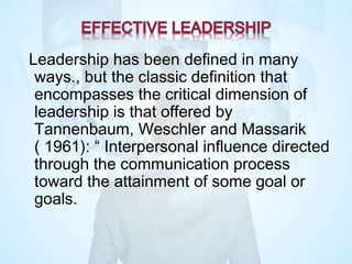 Leadership has been defined in many
ways., but the classic definition that
encompasses the critical dimension of
leadership is that offered by
Tannenbaum, Weschler and Massarik
( 1961): “ Interpersonal influence directed
through the communication process
toward the attainment of some goal or
goals.
 