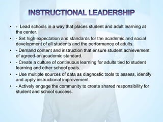 • - Lead schools in a way that places student and adult learning at
the center.
• - Set high expectation and standards for the academic and social
development of all students and the performance of adults.
• - Demand content and instruction that ensure student achievement
of agreed-on academic standard.
• - Create a culture of continuous learning for adults tied to student
learning and other school goals.
• - Use multiple sources of data as diagnostic tools to assess, identify
and apply instructional improvement.
• - Actively engage the community to create shared responsibility for
student and school success.
 