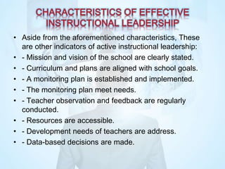 • Aside from the aforementioned characteristics, These
are other indicators of active instructional leadership:
• - Mission and vision of the school are clearly stated.
• - Curriculum and plans are aligned with school goals.
• - A monitoring plan is established and implemented.
• - The monitoring plan meet needs.
• - Teacher observation and feedback are regularly
conducted.
• - Resources are accessible.
• - Development needs of teachers are address.
• - Data-based decisions are made.
 