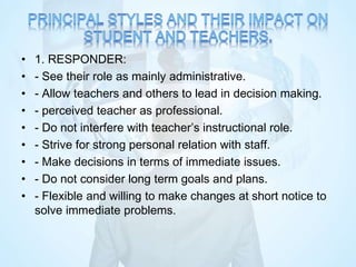 • 1. RESPONDER:
• - See their role as mainly administrative.
• - Allow teachers and others to lead in decision making.
• - perceived teacher as professional.
• - Do not interfere with teacher’s instructional role.
• - Strive for strong personal relation with staff.
• - Make decisions in terms of immediate issues.
• - Do not consider long term goals and plans.
• - Flexible and willing to make changes at short notice to
solve immediate problems.
 