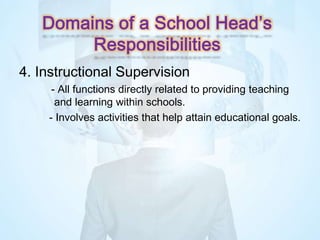 4. Instructional Supervision
- All functions directly related to providing teaching
and learning within schools.
- Involves activities that help attain educational goals.
Domains of a School Head’s
Responsibilities
 